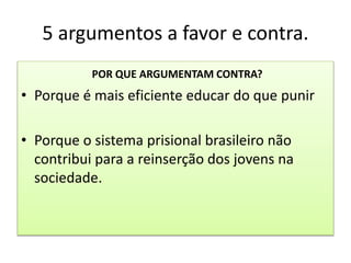 5 argumentos a favor e contra.
POR QUE ARGUMENTAM CONTRA?
• Porque é mais eficiente educar do que punir
• Porque o sistema prisional brasileiro não
contribui para a reinserção dos jovens na
sociedade.
 