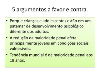 5 argumentos a favor e contra.
• Porque crianças e adolescentes estão em um
patamar de desenvolvimento psicológico
diferente dos adultos.
• A redução da maioridade penal afeta
principalmente jovens em condições sociais
vulneráveis.
• Tendência mundial é de maioridade penal aos
18 anos.
 