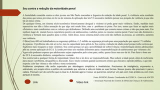 Link Vídeo link
Sou contra a redução da maioridade penal
A brutalidade cometida contra os dois jovens em São Paulo reacendeu a fogueira da redução da idade penal. A violência seria resultado
das penas que temos previstas em lei ou do sistema de aplicação das leis? É necessário também pensar nos porquês da violência já que não
há um único crime.
De qualquer forma, um sistema sócio-econômico historicamente desigual e violento só pode gerar mais violência. Então, medidas mais
repressivas nos dão a falsa sensação de que algo está sendo feito, mas o problema só piora. Por isso, temos que fazer as opções mais
eficientes e mais condizentes com os valores que defendemos. Defendo uma sociedade que cometa menos crimes e não que puna mais. Em
nenhum lugar do mundo houve experiência positiva de adolescentes e adultos juntos no mesmo sistema penal. Fazer isso não diminuirá a
violência e formará mais quadros para o crime. Além disso, nosso sistema penal como está não melhora as pessoas, ao contrário, aumenta
sua violência.
O Brasil tem 400 mil trabalhadores na segurança pública e 1,5 milhão na segurança privada para uma população que supera 171 milhões
de pessoas. O problema não está só na lei, mas na capacidade para aplicá-la. Sou contra a redução da idade penal porque tenho certeza que
ficaremos mais inseguros e mais violentos. Sou contra porque sei que a possibilidade de sobrevivência e transformação destes adolescentes
está na correta aplicação do ECA. Lá estão previstas seis medidas diferentes para a responsabilização de adolescentes que violaram a lei.
Agora não podemos esperar que adolescentes sejam capturados pelo crime para, então, querer fazer mau uso da lei. Para fazer o bom uso
do ECA é necessário dinheiro, competência e vontade.
Sou contra toda e qualquer forma de impunidade. Quem fere a lei deve ser responsabilizado. Mas reduzir a idade penal, além de ineficiente
para atacar o problema, desqualifica a discussão. Isso é muito comum quando acontecem crimes que chocam a opinião pública, o que não
respeita a dor das vítimas e não reflete o tema seriamente.
Problemas complexos não serão superados por abordagens simplórias e imediatistas. Precisamos de inteligência, orçamento e,
sobretudo, um projeto ético e político de sociedade que valorize a vida em todas as suas formas. Nossos jovens não precisam ir para a
cadeia. Precisam sair do caminho que os leva lá. A decisão agora é nossa: se queremos construir um país com mais prisões ou com mais
parques e escolas.
Fonte: ROSENO, Renato. Coordenador do CEDECA - Ceará e da ANCED
- Associação Nacional dos Centros de Defesa da Criança e do Adolescente.
 