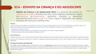 ECA – ESTATUTO DA CRIANÇA E DO ADOLESCENTE
 Estatuto da Criança e do Adolescente (ECA) é o conjunto de normas do 
ordenamento jurídico brasileiro que tem como objetivo a proteção integral
da criança e do adolescente, aplicando medidas e expedindo
encaminhamentos para o juiz. É o marco legal e regulatório dos direitos
humanos de crianças e adolescentes.
LINK: A LEI
 