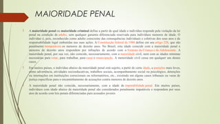 MAIORIDADE PENAL
 A maioridade penal ou maioridade criminal define a partir de qual idade o indivíduo responde pela violação da lei 
penal  na  condição  de adulto,  sem  qualquer  garantia  diferenciada reservada  para  indivíduos  menores de  idade.  O 
indivíduo é, pois, reconhecido como adulto consciente das consequências individuais e coletivas dos seus atos e da 
responsabilidade legal embutidas nas suas ações. A Constituição federal de 1988 define em seu artigo 228, que são 
penalmente inimputáveis os  menores  de  dezoito  anos.  No  Brasil,  esta  idade  coincide  com  a  maioridade  penal  e 
menores  de  dezoito  anos  respondem  por  infrações  de  acordo  com  o Estatuto da Criança e do Adolescente.  A 
maioridade penal, por sua vez, não coincide, necessariamente, com a maioridade civil, nem com as idades mínimas 
necessárias para votar, para trabalhar, para casar e emancipação. A menoridade civil cessa em qualquer um destes 
casos.
 Em muitos países, o indivíduo abaixo da maioridade penal está sujeito, a partir de certa idade, a punições mais leves, 
como advertência, atividades socioeducativas, trabalhos sociais, acompanhamento social ou psicológico, detenções 
ou internações em instituições correcionais ou reformatórios, etc., existindo em alguns casos tribunais ou varas de 
justiça específicas para o encaminhamento de acusações contra menores de dezoito anos.
 A  maioridade  penal  não  coincide,  necessariamente,  com  a  idade  de imputabilidade penal.  Em  muitos  países, 
indivíduos com idade abaixo da maioridade penal são considerados penalmente imputáveis e respondem por seus 
atos de acordo com leis penais diferenciadas para acusados juvenis
 