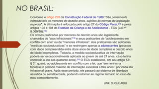 NO BRASIL:
Conforme o artigo 228 da Constituição Federal de 1988 "São penalmente
inimputáveis os menores de dezoito anos, sujeitos às normas da legislação
especial". A afirmação é reforçada pelo artigo 27 do Código Penal,[18]
e pelos
artigos 102 e 104 do Estatuto da Criança e do Adolescente - ECA (Lei nº
8.069/90).[16]
Os crimes praticados por menores de dezoito anos são legalmente
chamados de “atos infracionais”[19]
e seus praticantes de “adolescentes em
conflito com a lei” ou de "menores infratores". Aos praticantes são aplicadas
“medidas socioeducativas” e se restringem apenas a adolescentes (pessoas
com idade compreendida entre doze anos de idade completos e dezoito anos
de idade incompletos. Todavia, a medida socioeducativa de internação
poderá ser excepcionalmente aplicada ao jovem de até 21 anos, caso tenha
cometido o ato aos quatorze anos).[20]
O ECA estabelece, em seu artigo 121,
§ 3º, quanto ao adolescente em conflito com a lei, que “em nenhuma
hipótese o período máximo de internação excederá a três anos”, por cada ato
infracional grave. Após esse período, ele passará ao sistema de liberdade
assistida ou semiliberdade, podendo retornar ao regime fechado no caso de
mau-comportamento.
LINK: CLIQUE AQUI
 