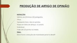 PRODUÇÃO DE ARTIGO DE OPINIÃO
INSTRUÇÕES
Mínimo de 20 linhas e 03 parágrafos,
Título.
Apresente fatos, não só opiniões.
Fazer em folha de almaço, à caneta.
Individual.
Vale até 2,0 pontos na média.
TEMA:
Deve haver a redução da maioridade penal no Brasil?
 