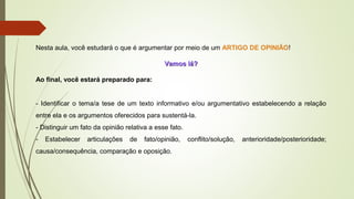 Nesta aula, você estudará o que é argumentar por meio de um ARTIGO DE OPINIÃO!
Vamos lá?Vamos lá?
Ao final, você estará preparado para:
- Identificar o tema/a tese de um texto informativo e/ou argumentativo estabelecendo a relação
entre ela e os argumentos oferecidos para sustentá-la.
- Distinguir um fato da opinião relativa a esse fato.
- Estabelecer articulações de fato/opinião, conflito/solução, anterioridade/posterioridade;
causa/consequência, comparação e oposição.
 