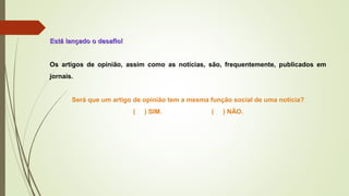 Está lançado o desafio!Está lançado o desafio!
Os artigos de opinião, assim como as notícias, são, frequentemente, publicados em
jornais.
Será que um artigo de opinião tem a mesma função social de uma notícia?
( ) SIM. ( ) NÃO.
 