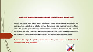 Você sabe diferenciar um fato de uma opinião relativa a esse fato?Você sabe diferenciar um fato de uma opinião relativa a esse fato?
Somos cercados por textos com propósitos muito diferenciados. A notícia, por
exemplo, tem o objetivo de retratar um fato da maneira mais imparcial possível. Já um
artigo de opinião apresenta um posicionamento acerca de determinado fato. É muito
importante que você reconheça essa diferença para poder construir seu próprio ponto
de vista sobre questões polêmicas presentes em determinado momento social.
O estudo do artigo de opinião oferece ferramentas para ampliar sua habilidade de
distinção entre fatos e opiniões.
 