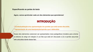 Especificando as partes do texto
Agora, vamos aprofundar cada um dos elementos que aprendemos!
INTRODUÇÃOINTRODUÇÃO
Contextualização e/ou apresentação da questão que está sendo discutida.
Apresentação de uma tese/posição/opinião que é defendida.
Esses dois elementos costumam ser apresentados no(s) parágrafo(s) inicial(is) para orientar
os leitores do artigo em relação (1) ao fato que está em discussão e (2) à opinião assumida
pelo articulista diante desse fato.
 