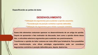 Especificando as partes do texto
DESENVOLVIMENTO
Utilização de argumentos para sustentar a opinião assumida.
Consideração da posição contrária à opinião defendida.
Utilização de argumentos para refutar a posição contrária.
Esses três elementos costumam aparecer no desenvolvimento de um artigo de opinião.
Depois de apresentar o fato motivador da discussão, bem como a opinião diante desse
fato, o articulista seleciona argumentos para sustentar seu posicionamento.
Transformar a opinião do leitor costuma ser mais difícil que fortalecê-la. Para possibilitar
essa transformação, uma eficaz estratégia argumentativa pode ser considerar
argumentos contrários à posição defendida para, depois, destruí-los.
 