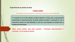 Especificando as partes do texto
CONCLUSÃO
Conclusão feita pela ênfase ou retomada do posicionamento defendido.
A conclusão de um texto opinativo costuma aparecer no final, após a argumentação
apresentada no desenvolvimento. Em geral, pode-se construir a conclusão (1) com a
retomada do ponto de vista defendido ou (2) com uma proposta de solução para o
problema em discussão.
Agora, vamos analisar cada parte estudada – introdução, desenvolvimento e
conclusão – em um artigo de opinião.
 