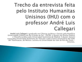 André Luís Callegari é graduado em Ciências Jurídicas e Sociais pela Pontifícia 
Universidade Católica do Rio Grande do Sul – PUCRS, e doutor em Direito Público 
e Filosofia Jurídica pela Universidad Autónoma de Madrid. É doutor honoris 
causa pela Universidad Autónoma de Tlaxcala e pelo Centro Univesitário del Valle 
del Teotihuacan, do México. Leciona na Universidade do Vale do Rio dos Sinos – 
Unisinos. 
 