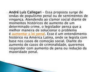 André Luís Callegari – Essa proposta surge de 
ondas de populismo penal ou de sentimentos de 
vingança. Atendendo ao clamor social diante de 
momentos históricos de aumento de um 
determinado crime, o legislador pensa que a 
melhor maneira de solucionar o problema 
é aumentar a lei penal. Esse é um entendimento 
histórico na América Latina, onde se legisla com 
base nos casos de comoção social. Diante do 
aumento de casos de criminalidade, queremos 
responder com aumento de pena ou redução da 
maioridade penal. 
 