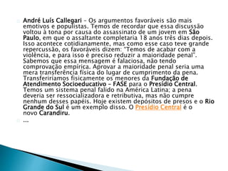 André Luís Callegari – Os argumentos favoráveis são mais 
emotivos e populistas. Temos de recordar que essa discussão 
voltou à tona por causa do assassinato de um jovem em São 
Paulo, em que o assaltante completaria 18 anos três dias depois. 
Isso acontece cotidianamente, mas como esse caso teve grande 
repercussão, os favoráveis dizem: “Temos de acabar com a 
violência, e para isso é preciso reduzir a maioridade penal”. 
Sabemos que essa mensagem é falaciosa, não tendo 
comprovação empírica. Aprovar a maioridade penal seria uma 
mera transferência física do lugar de cumprimento da pena. 
Transferiríamos fisicamente os menores da Fundação de 
Atendimento Socioeducativo – FASE para o Presídio Central. 
Temos um sistema penal falido na América Latina; a pena 
deveria ser ressocializadora e retributiva, mas não cumpre 
nenhum desses papéis. Hoje existem depósitos de presos e o Rio 
Grande do Sul é um exemplo disso. O Presídio Central é o 
novo Carandiru. 
... 
 