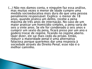 (...) Não nos damos conta, e ninguém faz essa análise, 
mas muitas vezes o menor de idade cumpre uma 
medida socioeducativa mais dura do que uma pessoa 
penalmente responsável. Explico: o menor de 18 
anos, quando pratica um delito, recebe a pena 
máxima de três anos de internação. No caso de um 
maior praticar um homicídio simples, a pena varia de 
seis a vinte anos. Se ele for condenado a seis anos e 
cumprir um sexto da pena, ficará preso por um ano e 
poderá trocar de regime, ficando no regime aberto. 
Quer dizer, ele sai mais cedo da prisão. Então, 
reduzir a maioridade penal é uma alternativa 
falaciosa porque queremos dar uma resposta à 
sociedade através do Direito Penal; esse não é o 
melhor caminho. 
 