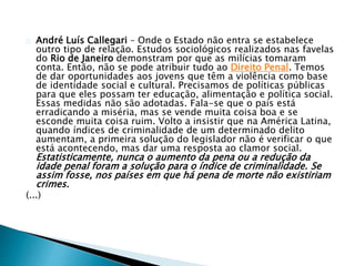 André Luís Callegari – Onde o Estado não entra se estabelece 
outro tipo de relação. Estudos sociológicos realizados nas favelas 
do Rio de Janeiro demonstram por que as milícias tomaram 
conta. Então, não se pode atribuir tudo ao Direito Penal. Temos 
de dar oportunidades aos jovens que têm a violência como base 
de identidade social e cultural. Precisamos de políticas públicas 
para que eles possam ter educação, alimentação e política social. 
Essas medidas não são adotadas. Fala-se que o país está 
erradicando a miséria, mas se vende muita coisa boa e se 
esconde muita coisa ruim. Volto a insistir que na América Latina, 
quando índices de criminalidade de um determinado delito 
aumentam, a primeira solução do legislador não é verificar o que 
está acontecendo, mas dar uma resposta ao clamor social. 
Estatisticamente, nunca o aumento da pena ou a redução da 
idade penal foram a solução para o índice de criminalidade. Se 
assim fosse, nos países em que há pena de morte não existiriam 
crimes. 
(...) 
 