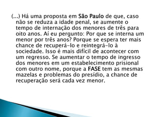 (...) Há uma proposta em São Paulo de que, caso 
não se reduza a idade penal, se aumente o 
tempo de internação dos menores de três para 
oito anos. Aí eu pergunto: Por que se interna um 
menor por três anos? Porque se espera ter mais 
chance de recuperá-lo e reintegrá-lo à 
sociedade. Isso é mais difícil de acontecer com 
um regresso. Se aumentar o tempo de ingresso 
dos menores em um estabelecimento prisional 
com outro nome, porque a FASE tem as mesmas 
mazelas e problemas do presídio, a chance de 
recuperação será cada vez menor. 
 