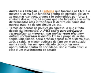 André Luís Callegari – O sistema que funciona na FASE é o 
mesmo sistema que funciona dentro do presídio. Existem 
as mesmas gangues, alguns são submetidos por força à 
vontade dos outros; há alguns que são forçados a assumir 
determinados atos infracionais lá dentro em nome dos 
outros; trata-se de um círculo vicioso. 
Temos de pensar na política do egresso: o que é feito 
depois da internação? A FASE existe para reeducar e 
ressocializar os menores, mas muitas vezes eles nem 
entram socializados lá dentro. Então a proposta acaba 
sendo uma falácia. Seria preciso pensar num sistema que, 
após a saída, o menor pudesse de fato ser matriculado 
numa escola, ter um aprendizado técnico, ter uma 
oportunidade dentro da sociedade. Isso é muito difícil e 
esse é um investimento do Estado. 
 