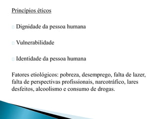 Princípios éticos 
Dignidade da pessoa humana 
Vulnerabilidade 
Identidade da pessoa humana 
Fatores etiológicos: pobreza, desemprego, falta de lazer, 
falta de perspectivas profissionais, narcotráfico, lares 
desfeitos, alcoolismo e consumo de drogas. 
 