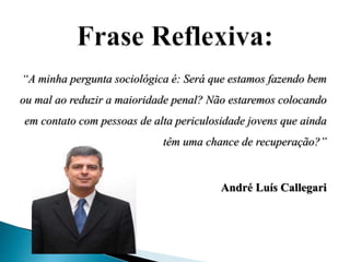 “A minha pergunta sociológica é: Será que estamos fazendo bem 
ou mal ao reduzir a maioridade penal? Não estaremos colocando 
em contato com pessoas de alta periculosidade jovens que ainda 
têm uma chance de recuperação?” 
André Luís Callegari 
 
