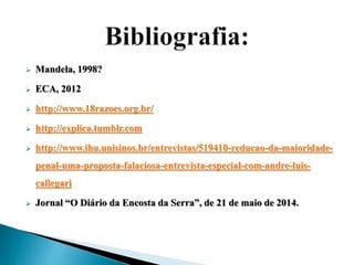  Mandela, 1998? 
 ECA, 2012 
 http://www.18razoes.org.br/ 
 http://explica.tumblr.com 
 http://www.ihu.unisinos.br/entrevistas/519410-reducao-da-maioridade-penal- 
uma-proposta-falaciosa-entrevista-especial-com-andre-luis-callegari 
 Jornal “O Diário da Encosta da Serra”, de 21 de maio de 2014. 
