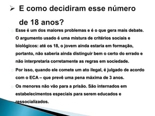 Esse é um dos maiores problemas e é o que gera mais debate. 
O argumento usado é uma mistura de critérios sociais e 
biológicos: até os 18, o jovem ainda estaria em formação, 
portanto, não saberia ainda distinguir bem o certo do errado e 
não interpretaria corretamente as regras em sociedade. 
Por isso, quando ele comete um ato ilegal, é julgado de acordo 
com o ECA – que prevê uma pena máxima de 3 anos. 
Os menores não vão para a prisão. São internados em 
estabelecimentos especiais para serem educados e 
ressocializados. 
 