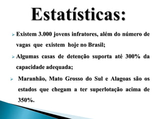  Existem 3.000 jovens infratores, além do número de 
vagas que existem hoje no Brasil; 
 Algumas casas de detenção suporta até 300% da 
capacidade adequada; 
 Maranhão, Mato Grosso do Sul e Alagoas são os 
estados que chegam a ter superlotação acima de 
350%. 
 