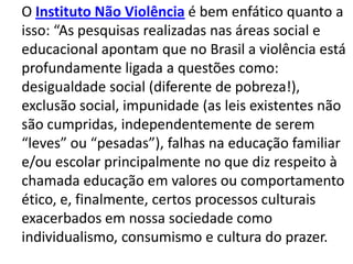 O Instituto Não Violência é bem enfático quanto a
isso: “As pesquisas realizadas nas áreas social e
educacional apontam que no Brasil a violência está
profundamente ligada a questões como:
desigualdade social (diferente de pobreza!),
exclusão social, impunidade (as leis existentes não
são cumpridas, independentemente de serem
“leves” ou “pesadas”), falhas na educação familiar
e/ou escolar principalmente no que diz respeito à
chamada educação em valores ou comportamento
ético, e, finalmente, certos processos culturais
exacerbados em nossa sociedade como
individualismo, consumismo e cultura do prazer.
 