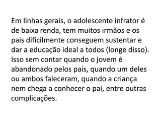 Em linhas gerais, o adolescente infrator é
de baixa renda, tem muitos irmãos e os
pais dificilmente conseguem sustentar e
dar a educação ideal a todos (longe disso).
Isso sem contar quando o jovem é
abandonado pelos pais, quando um deles
ou ambos faleceram, quando a criança
nem chega a conhecer o pai, entre outras
complicações.
 