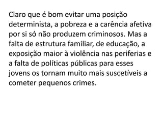 Claro que é bom evitar uma posição
determinista, a pobreza e a carência afetiva
por si só não produzem criminosos. Mas a
falta de estrutura familiar, de educação, a
exposição maior à violência nas periferias e
a falta de políticas públicas para esses
jovens os tornam muito mais suscetíveis a
cometer pequenos crimes.
 