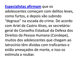Especialistas afirmam que os
adolescentes começam com delitos leves,
como furtos, e depois vão subindo
“degraus” na escada do crime. De acordo
com Ariel de Castro Alves, ex secretário-
geral do Conselho Estadual da Defesa dos
Direitos da Pessoa Humana (Condepe),
muitos dos adolescentes que chegam ao
latrocínio têm dívidas com traficantes e
estão ameaçados de morte, e isso os
estimula a roubar.
 