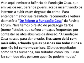 Vale aqui lembrar a falência da Fundação Casa, que
em vez de recuperar os jovens, acaba incentivando os
internos a subir esses degraus do crime. Para
entender melhor sua realidade, recomendo a leitura
da matéria “De Febem a Fundação Casa” da Revista
Fórum. Nela temos o relato do pedagogo Carlos
(nome fictício), que sofreu ameaças frequentes por
contestar os atos abusivos da direção: “A Fundação
Casa nasceu para dar errado. Eles saem de lá com
mais ódio, achando que as pessoas são todas ruins e
que não há como mudar isso. São desrespeitados
como seres humanos, são tratados como lixo. E isso
faz com que eles pensem que não podem mudar.”
 