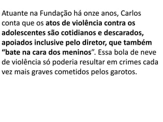 Atuante na Fundação há onze anos, Carlos
conta que os atos de violência contra os
adolescentes são cotidianos e descarados,
apoiados inclusive pelo diretor, que também
“bate na cara dos meninos”. Essa bola de neve
de violência só poderia resultar em crimes cada
vez mais graves cometidos pelos garotos.
 