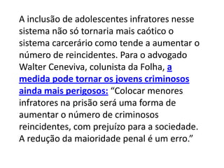 A inclusão de adolescentes infratores nesse
sistema não só tornaria mais caótico o
sistema carcerário como tende a aumentar o
número de reincidentes. Para o advogado
Walter Ceneviva, colunista da Folha, a
medida pode tornar os jovens criminosos
ainda mais perigosos: “Colocar menores
infratores na prisão será uma forma de
aumentar o número de criminosos
reincidentes, com prejuízo para a sociedade.
A redução da maioridade penal é um erro.”
 