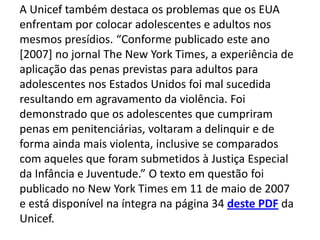 A Unicef também destaca os problemas que os EUA
enfrentam por colocar adolescentes e adultos nos
mesmos presídios. “Conforme publicado este ano
[2007] no jornal The New York Times, a experiência de
aplicação das penas previstas para adultos para
adolescentes nos Estados Unidos foi mal sucedida
resultando em agravamento da violência. Foi
demonstrado que os adolescentes que cumpriram
penas em penitenciárias, voltaram a delinquir e de
forma ainda mais violenta, inclusive se comparados
com aqueles que foram submetidos à Justiça Especial
da Infância e Juventude.” O texto em questão foi
publicado no New York Times em 11 de maio de 2007
e está disponível na íntegra na página 34 deste PDF da
Unicef.
 