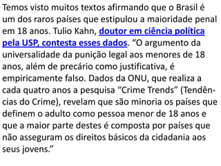Temos visto muitos textos afirmando que o Brasil é
um dos raros países que estipulou a maioridade penal
em 18 anos. Tulio Kahn, doutor em ciência política
pela USP, contesta esses dados. “O argumento da
universalidade da punição legal aos menores de 18
anos, além de precário como justificativa, é
empiricamente falso. Dados da ONU, que realiza a
cada quatro anos a pesquisa “Crime Trends” (Tendên-
cias do Crime), revelam que são minoria os países que
definem o adulto como pessoa menor de 18 anos e
que a maior parte destes é composta por países que
não asseguram os direitos básicos da cidadania aos
seus jovens.”
 