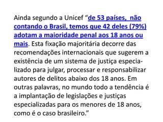 Ainda segundo a Unicef “de 53 países, não
contando o Brasil, temos que 42 deles (79%)
adotam a maioridade penal aos 18 anos ou
mais. Esta fixação majoritária decorre das
recomendações internacionais que sugerem a
existência de um sistema de justiça especia-
lizado para julgar, processar e responsabilizar
autores de delitos abaixo dos 18 anos. Em
outras palavras, no mundo todo a tendência é
a implantação de legislações e justiças
especializadas para os menores de 18 anos,
como é o caso brasileiro.”
 