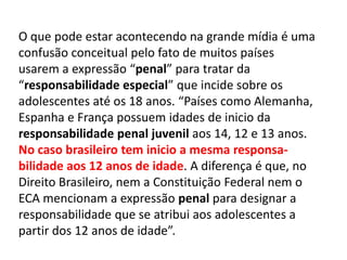 O que pode estar acontecendo na grande mídia é uma
confusão conceitual pelo fato de muitos países
usarem a expressão “penal” para tratar da
“responsabilidade especial” que incide sobre os
adolescentes até os 18 anos. “Países como Alemanha,
Espanha e França possuem idades de inicio da
responsabilidade penal juvenil aos 14, 12 e 13 anos.
No caso brasileiro tem inicio a mesma responsa-
bilidade aos 12 anos de idade. A diferença é que, no
Direito Brasileiro, nem a Constituição Federal nem o
ECA mencionam a expressão penal para designar a
responsabilidade que se atribui aos adolescentes a
partir dos 12 anos de idade”.
 
