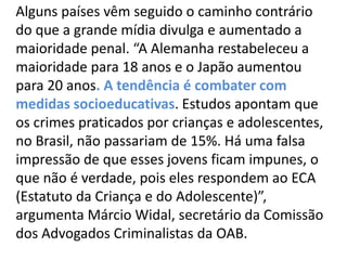 Alguns países vêm seguido o caminho contrário
do que a grande mídia divulga e aumentado a
maioridade penal. “A Alemanha restabeleceu a
maioridade para 18 anos e o Japão aumentou
para 20 anos. A tendência é combater com
medidas socioeducativas. Estudos apontam que
os crimes praticados por crianças e adolescentes,
no Brasil, não passariam de 15%. Há uma falsa
impressão de que esses jovens ficam impunes, o
que não é verdade, pois eles respondem ao ECA
(Estatuto da Criança e do Adolescente)”,
argumenta Márcio Widal, secretário da Comissão
dos Advogados Criminalistas da OAB.
 