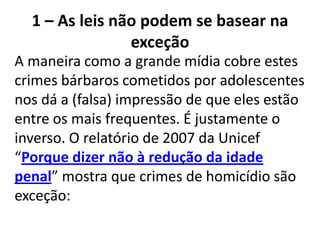 1 – As leis não podem se basear na
exceção
A maneira como a grande mídia cobre estes
crimes bárbaros cometidos por adolescentes
nos dá a (falsa) impressão de que eles estão
entre os mais frequentes. É justamente o
inverso. O relatório de 2007 da Unicef
“Porque dizer não à redução da idade
penal” mostra que crimes de homicídio são
exceção:
 
