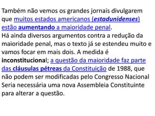 Também não vemos os grandes jornais divulgarem
que muitos estados americanos (estadunidenses)
estão aumentando a maioridade penal.
Há ainda diversos argumentos contra a redução da
maioridade penal, mas o texto já se estendeu muito e
vamos focar em mais dois. A medida é
inconstitucional; a questão da maioridade faz parte
das cláusulas pétreas da Constituição de 1988, que
não podem ser modificadas pelo Congresso Nacional
Seria necessária uma nova Assembleia Constituinte
para alterar a questão.
 