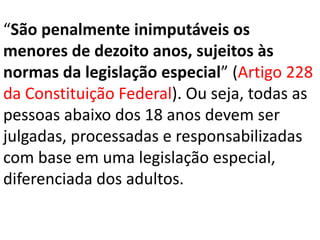 “São penalmente inimputáveis os
menores de dezoito anos, sujeitos às
normas da legislação especial” (Artigo 228
da Constituição Federal). Ou seja, todas as
pessoas abaixo dos 18 anos devem ser
julgadas, processadas e responsabilizadas
com base em uma legislação especial,
diferenciada dos adultos.
 