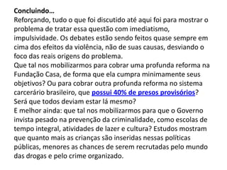 Concluindo…
Reforçando, tudo o que foi discutido até aqui foi para mostrar o
problema de tratar essa questão com imediatismo,
impulsividade. Os debates estão sendo feitos quase sempre em
cima dos efeitos da violência, não de suas causas, desviando o
foco das reais origens do problema.
Que tal nos mobilizarmos para cobrar uma profunda reforma na
Fundação Casa, de forma que ela cumpra minimamente seus
objetivos? Ou para cobrar outra profunda reforma no sistema
carcerário brasileiro, que possui 40% de presos provisórios?
Será que todos deviam estar lá mesmo?
E melhor ainda: que tal nos mobilizarmos para que o Governo
invista pesado na prevenção da criminalidade, como escolas de
tempo integral, atividades de lazer e cultura? Estudos mostram
que quanto mais as crianças são inseridas nessas políticas
públicas, menores as chances de serem recrutadas pelo mundo
das drogas e pelo crime organizado.
 