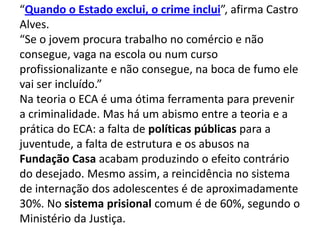“Quando o Estado exclui, o crime inclui”, afirma Castro
Alves.
“Se o jovem procura trabalho no comércio e não
consegue, vaga na escola ou num curso
profissionalizante e não consegue, na boca de fumo ele
vai ser incluído.”
Na teoria o ECA é uma ótima ferramenta para prevenir
a criminalidade. Mas há um abismo entre a teoria e a
prática do ECA: a falta de políticas públicas para a
juventude, a falta de estrutura e os abusos na
Fundação Casa acabam produzindo o efeito contrário
do desejado. Mesmo assim, a reincidência no sistema
de internação dos adolescentes é de aproximadamente
30%. No sistema prisional comum é de 60%, segundo o
Ministério da Justiça.
 