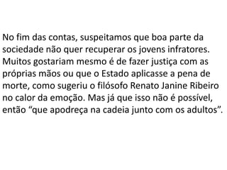 No fim das contas, suspeitamos que boa parte da
sociedade não quer recuperar os jovens infratores.
Muitos gostariam mesmo é de fazer justiça com as
próprias mãos ou que o Estado aplicasse a pena de
morte, como sugeriu o filósofo Renato Janine Ribeiro
no calor da emoção. Mas já que isso não é possível,
então “que apodreça na cadeia junto com os adultos”.
 