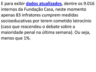 E para exibir dados atualizados, dentre os 9.016
internos da Fundação Casa, neste momento
apenas 83 infratores cumprem medidas
socioeducativas por terem cometido latrocínio
(caso que reacendeu o debate sobre a
maioridade penal na última semana). Ou seja,
menos que 1%.
 