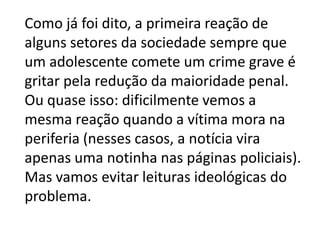 Como já foi dito, a primeira reação de
alguns setores da sociedade sempre que
um adolescente comete um crime grave é
gritar pela redução da maioridade penal.
Ou quase isso: dificilmente vemos a
mesma reação quando a vítima mora na
periferia (nesses casos, a notícia vira
apenas uma notinha nas páginas policiais).
Mas vamos evitar leituras ideológicas do
problema.
 