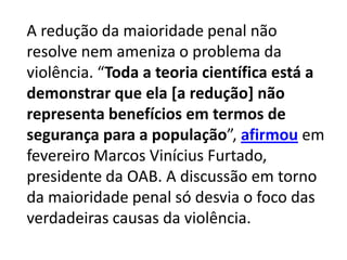 A redução da maioridade penal não
resolve nem ameniza o problema da
violência. “Toda a teoria científica está a
demonstrar que ela [a redução] não
representa benefícios em termos de
segurança para a população”, afirmou em
fevereiro Marcos Vinícius Furtado,
presidente da OAB. A discussão em torno
da maioridade penal só desvia o foco das
verdadeiras causas da violência.
 