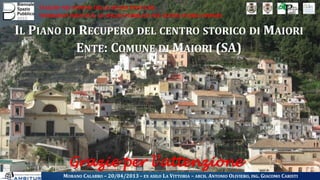 VIAGGIO NEI COMUNI DELLE BUONE PRATICHE
WORKSHOP IDENTITÀ: LO SPAZIO PUBBLICO NEI CENTRI STORICI MINORI
IL PIANO DI RECUPERO DEL CENTRO STORICO DI MAIORI
ENTE: COMUNE DI MAIORI (SA)
MORANO CALABRO – 20/04/2013 – EX ASILO LA VITTORIA – ARCH. ANTONIO OLIVIERO, ING. GIACOMO CARISTI
Grazie per l’attenzione
 