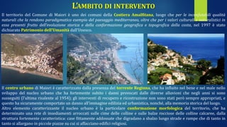 L’AMBITO DI INTERVENTO
Il territorio del Comune di Maiori è uno dei comuni della Costiera Amalfitana, luogo che per le inconfutabili qualità
naturali che la rendono paradigmatico esempio del paesaggio mediterraneo, oltre che per i valori culturali e naturalistici in
essa presenti frutto dell’evoluzione storica e della conformazione geografica e topografica della costa, nel 1997 è stato
dichiarato Patrimonio dell’Umanità dall’Unesco.
Il centro urbano di Maiori è caratterizzato dalla presenza del torrente Reginna, che ha influito nel bene e nel male nello
sviluppo del nucleo urbano che ha fortemente subito i danni provocati dalle diverse alluvioni che negli anni si sono
susseguiti (l’ultima risalente al 1954); gli interventi di recupero e ricostruzione non sono stati però sempre appropriati, e
questo ha sicuramente comportato un danno all’immagine edilizia ed urbanistica, nonché, alla memoria storica del luogo.
Altro elemento caratterizzante il nucleo urbano è la particolare conformazione morfologica del territorio, che ha
determinato una rete di insediamenti arroccati sulle cime delle colline e sulle balze rocciose delle colline calcaree, dalla
struttura fortemente caratteristica: case fittamente addossate che digradano a sbalzo lungo strade e rampe che di tanto in
tanto si allargano in piccole piazze su cui si affacciano edifici religiosi.
 