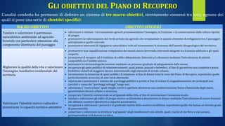 GLI OBIETTIVI DEL PIANO DI RECUPERO
L’analisi condotta ha permesso di definire un sistema di tre macro-obiettivi, strettamente connessi tra loro, ognuno dei
quali si pone una serie di obiettivi specifici:
MACRO-OBIETTIVI OBIETTIVI SPECIFICI
Tutelare e valorizzare il patrimonio
naturalistico-ambientale ed agricolo-
forestale con particolare attenzione alla
componente identitaria del paesaggio
 valorizzare e tutelare i terrazzamenti agricoli promuovendone l’immagine, la fruizione e la conservazione delle colture tipiche
di pregio;
 promuovere la valorizzazione del verde privato sia agricolo che ornamentale in quanto elemento di mitigazione tra il paesaggio
antropizzato e quello naturale;
 promuovere interventi di ingegneria naturalistica volti ad incrementare la sicurezza dell’assetto idrogeologico del territorio;
Migliorare la qualità della vita e valorizzare
l’immagine insediativo-residenziale del
territorio
 promuovere una riqualificazione complessiva dei tessuti storici favorendo interventi integrati tra il tessuto edificato e gli spazi
scoperti;
 promuovere il recupero ed il riutilizzo di edifici abbandonati, fatiscenti e/o dismessi mediante l’introduzione di attività
compatibili con l’ambito storico;
 potenziare le reti tecnologiche esistenti mediante un processo graduale di adeguamento delle stesse;
 recuperare gli spazi pubblici di relazione esistenti, quali piazze, piazzali e belvederi, al fine di garantirne una completa e piena
fruibilità e dotarli di maggiore decoro intervenendo sugli elementi di arredo urbano;
 incrementare la dotazione di spazi pubblici di relazione, al fine di dotare tutte le zone del Piano di Recupero, soprattutto quelle
particolarmente arroccate, di aree verdi attrezzate;
 valorizzare e potenziare il sistema dei parcheggi pubblici e privati al fine di evitare il congestionamento dei principali assi
carrabili a causa dei “parcheggi selvaggi” lungo essi;
 valorizzare i “vuoti urbani” quali slarghi, varchi e aperture attraverso una caratterizzazione fisica e funzionale degli stessi,
garantendone decoro urbano e sicurezza.
Valorizzare l’identità storico-culturale e
potenziarne le capacità turistico-attrattive
 recuperare l’identità commerciale ed artigianale della città, al fine di incrementare l’economia locale;
 tutelare e valorizzare gli edifici di pregio storico-architettonico attualmente in disuso mediante l’introduzione di nuove funzioni
che abbiano carattere identitario e capacità accentratrici;
 recuperare e valorizzare i percorsi e le gradinate tipiche della costiera amalfitana, soprattutto quelle che hanno un elevato grado
di panoramicità;
 conservare e valorizzare la struttura “a grappolo” degli insediamenti più antichi, quali i nuclei di via Veno e via Lazzaro,
promuovendone la fruizione turistica.
 