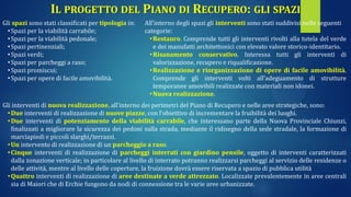 IL PROGETTO DEL PIANO DI RECUPERO: GLI SPAZI
Gli spazi sono stati classificati per tipologia in:
•Spazi per la viabilità carrabile;
•Spazi per la viabilità pedonale;
•Spazi pertinenziali;
•Spazi verdi;
•Spazi per parcheggi a raso;
•Spazi promiscui;
•Spazi per opere di facile amovibilità.
All’interno degli spazi gli interventi sono stati suddivisi nelle seguenti
categorie:
•Restauro. Comprende tutti gli interventi rivolti alla tutela del verde
e dei manufatti architettonici con elevato valore storico-identitario.
•Risanamento conservativo. Interessa tutti gli interventi di
valorizzazione, recupero e riqualificazione.
•Realizzazione e riorganizzazione di opere di facile amovibilità.
Comprende gli interventi volti all’adeguamento di strutture
temporanee amovibili realizzate con materiali non idonei.
•Nuova realizzazione.
Gli interventi di nuova realizzazione, all’interno dei perimetri del Piano di Recupero e nelle aree strategiche, sono:
•Due interventi di realizzazione di nuove piazze, con l’obiettivo di incrementare la fruibilità dei luoghi.
•Due interventi di potenziamento della viabilità carrabile, che interessano parte della Nuova Provinciale Chiunzi,
finalizzati a migliorare la sicurezza dei pedoni sulla strada, mediante il ridisegno della sede stradale, la formazione di
marciapiedi e piccoli slarghi/terrazzi.
•Un intervento di realizzazione di un parcheggio a raso.
•Cinque interventi di realizzazione di parcheggi interrati con giardino pensile, oggetto di interventi caratterizzati
dalla zonazione verticale; in particolare al livello di interrato potranno realizzarsi parcheggi al servizio delle residenze o
delle attività, mentre al livello delle coperture, la fruizione dovrà essere riservata a spazio di pubblica utilità
•Quattro interventi di realizzazione di aree destinate a verde attrezzato. Localizzate prevalentemente in aree centrali
sia di Maiori che di Erchie fungono da nodi di connessione tra le varie aree urbanizzate.
 
